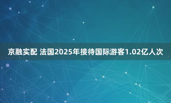 京融实配 法国2025年接待国际游客1.02亿人次