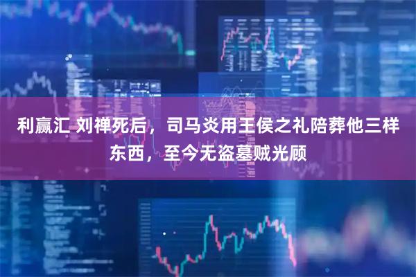利赢汇 刘禅死后，司马炎用王侯之礼陪葬他三样东西，至今无盗墓贼光顾