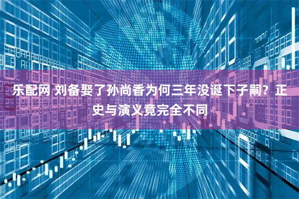 乐配网 刘备娶了孙尚香为何三年没诞下子嗣？正史与演义竟完全不同