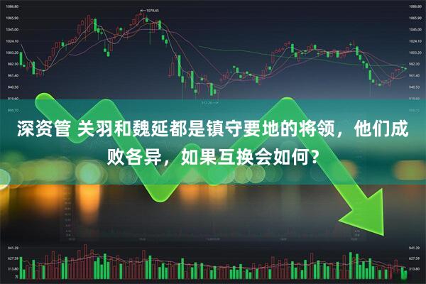 深资管 关羽和魏延都是镇守要地的将领，他们成败各异，如果互换会如何？