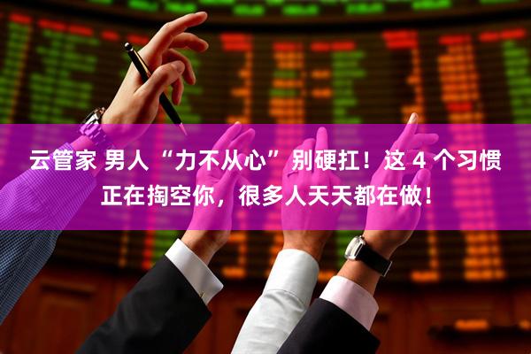 云管家 男人 “力不从心” 别硬扛！这 4 个习惯正在掏空你，很多人天天都在做！