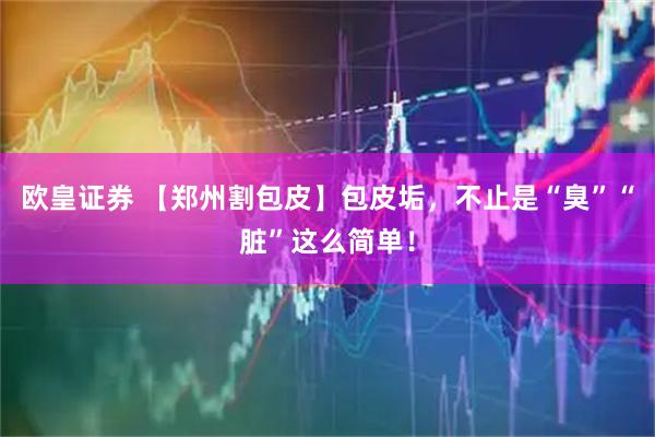 欧皇证券 【郑州割包皮】包皮垢，不止是“臭”“脏”这么简单！