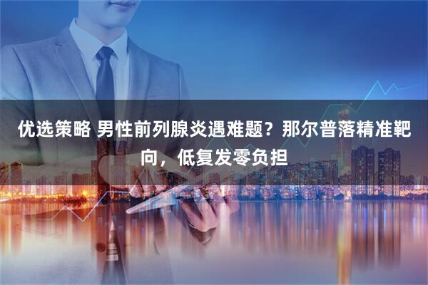 优选策略 男性前列腺炎遇难题？那尔普落精准靶向，低复发零负担