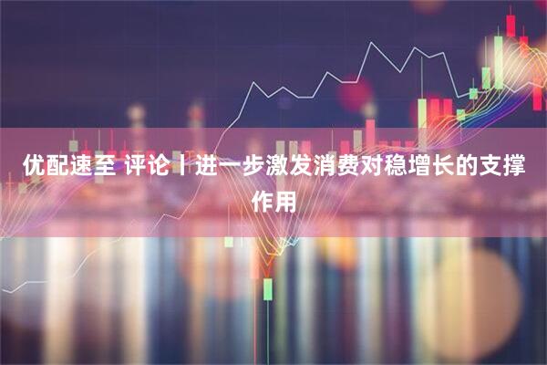 优配速至 评论丨进一步激发消费对稳增长的支撑作用