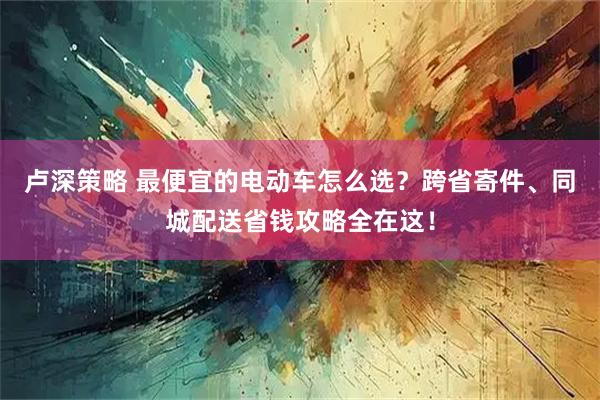 卢深策略 最便宜的电动车怎么选？跨省寄件、同城配送省钱攻略全在这！