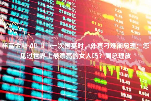 祥富金融 🌬一次国宴时，外宾刁难周总理：您见过世界上最漂亮的女人吗？周总理放