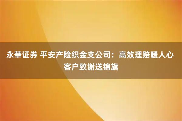 永華证券 平安产险织金支公司：高效理赔暖人心 客户致谢送锦旗