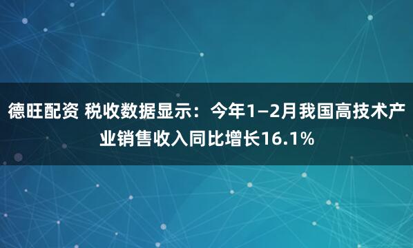 德旺配资 税收数据显示：今年1—2月我国高技术产业销售收入同比增长16.1%