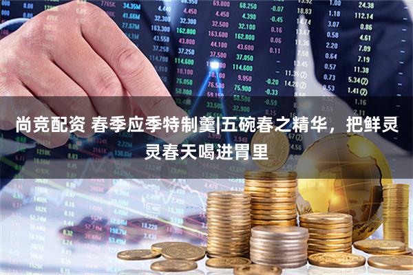 尚竞配资 春季应季特制羹|五碗春之精华，把鲜灵灵春天喝进胃里