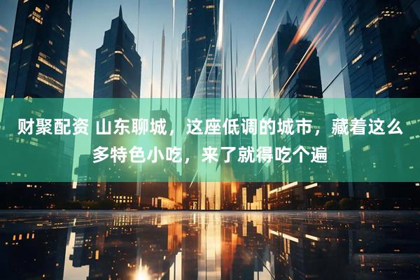 财聚配资 山东聊城，这座低调的城市，藏着这么多特色小吃，来了就得吃个遍