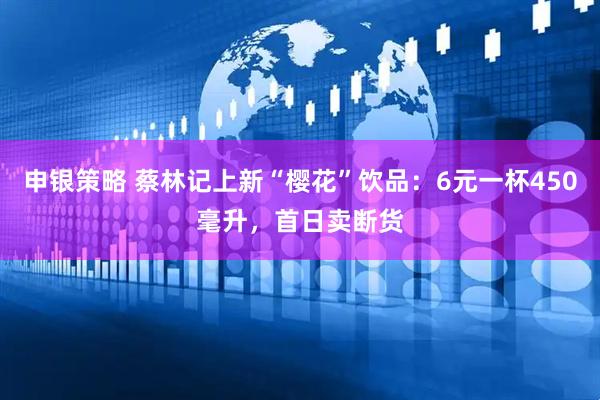 申银策略 蔡林记上新“樱花”饮品：6元一杯450毫升，首日卖断货
