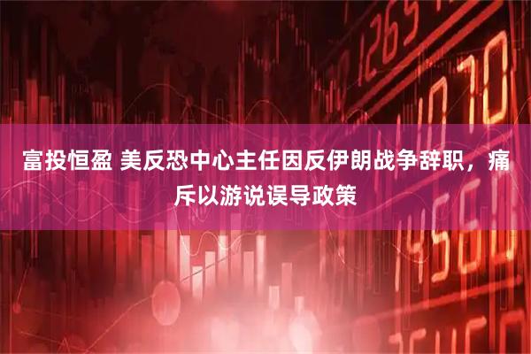 富投恒盈 美反恐中心主任因反伊朗战争辞职，痛斥以游说误导政策