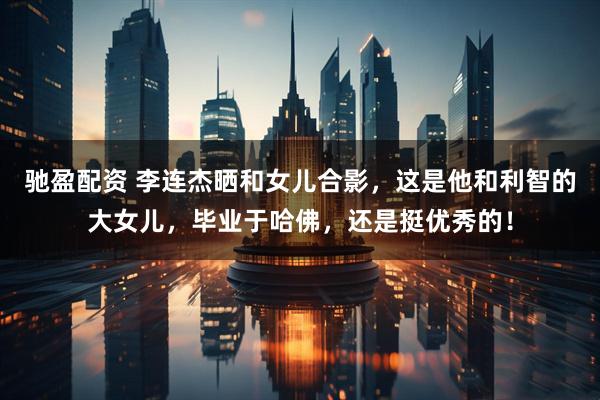 驰盈配资 李连杰晒和女儿合影，这是他和利智的大女儿，毕业于哈佛，还是挺优秀的！