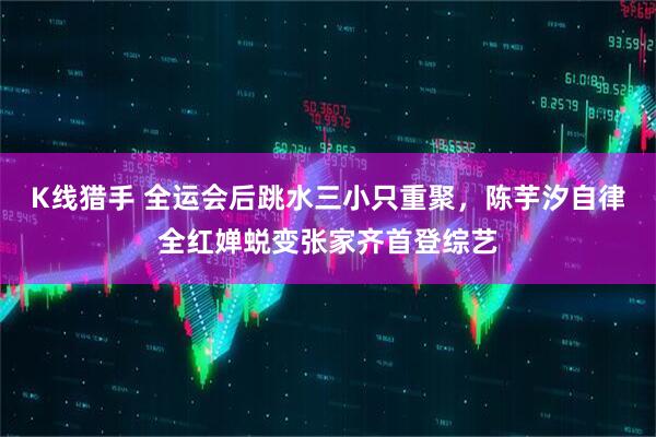 K线猎手 全运会后跳水三小只重聚，陈芋汐自律全红婵蜕变张家齐首登综艺