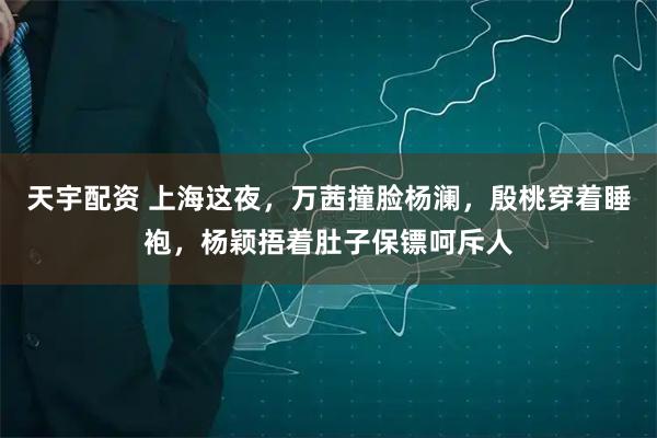 天宇配资 上海这夜，万茜撞脸杨澜，殷桃穿着睡袍，杨颖捂着肚子保镖呵斥人