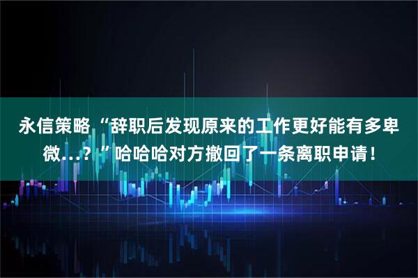 永信策略 “辞职后发现原来的工作更好能有多卑微…？”哈哈哈对方撤回了一条离职申请！