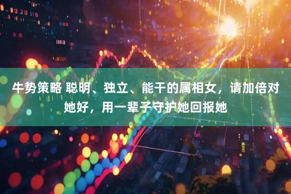 牛势策略 聪明、独立、能干的属相女，请加倍对她好，用一辈子守护她回报她