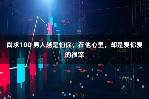 尚求100 男人越是怕你，在他心里，却是爱你爱的很深