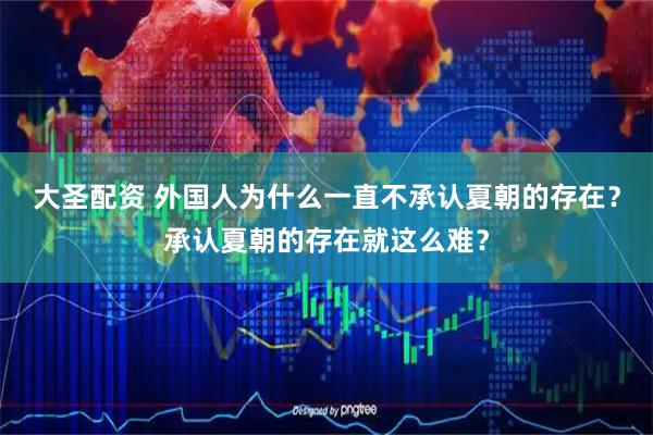 大圣配资 外国人为什么一直不承认夏朝的存在？承认夏朝的存在就这么难？