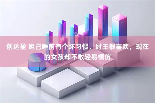 创达盈 妲己睡前有个坏习惯，纣王很喜欢，现在的女孩却不敢轻易模仿