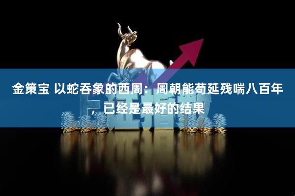 金策宝 以蛇吞象的西周：周朝能苟延残喘八百年，已经是最好的结果