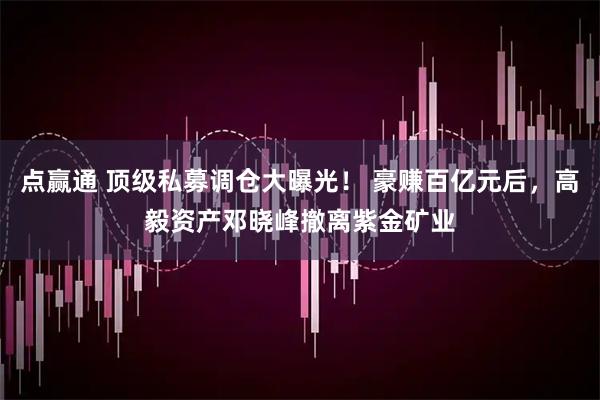 点赢通 顶级私募调仓大曝光！ 豪赚百亿元后，高毅资产邓晓峰撤离紫金矿业
