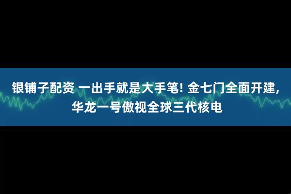 银铺子配资 一出手就是大手笔! 金七门全面开建, 华龙一号傲视全球三代核电