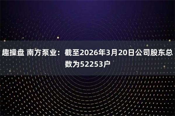 趣操盘 南方泵业：截至2026年3月20日公司股东总数为52253户