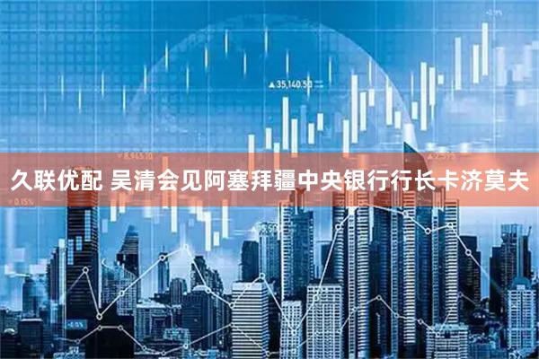 久联优配 吴清会见阿塞拜疆中央银行行长卡济莫夫
