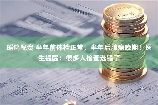 瑶鸿配资 半年前体检正常，半年后肺癌晚期！医生提醒：很多人检查选错了