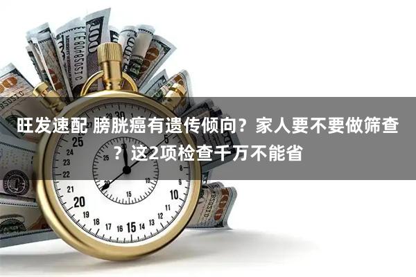 旺发速配 膀胱癌有遗传倾向？家人要不要做筛查？这2项检查千万不能省