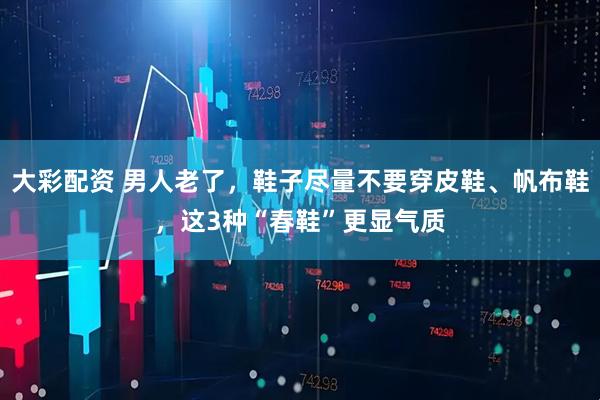大彩配资 男人老了,鞋子尽量不要穿皮鞋、帆布鞋,这3种“春鞋”更显气质