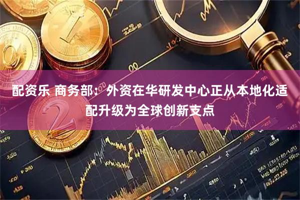 配资乐 商务部：外资在华研发中心正从本地化适配升级为全球创新支点