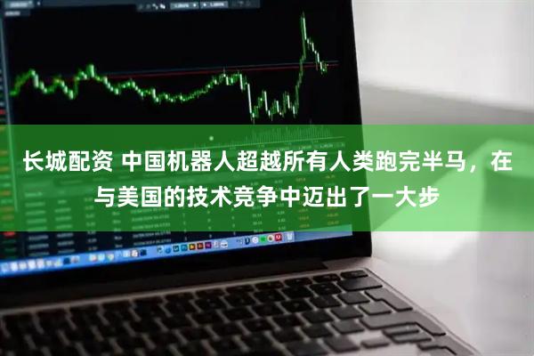 长城配资 中国机器人超越所有人类跑完半马，在与美国的技术竞争中迈出了一大步