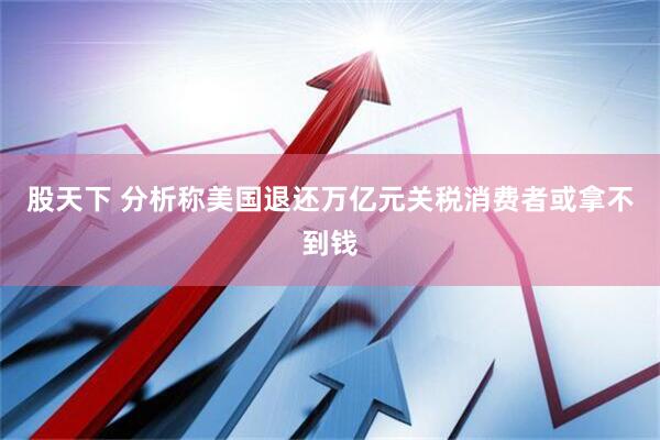 股天下 分析称美国退还万亿元关税消费者或拿不到钱