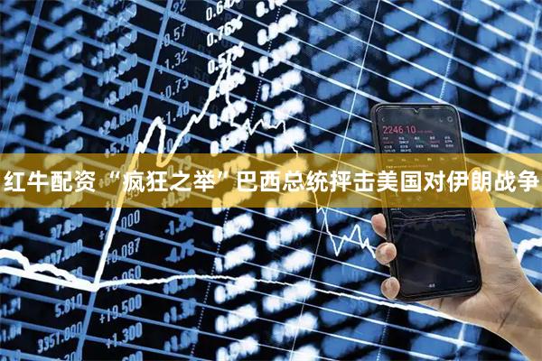 红牛配资 “疯狂之举”巴西总统抨击美国对伊朗战争