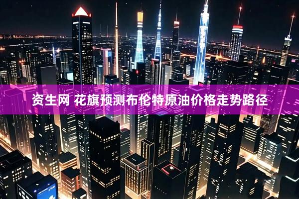 资生网 花旗预测布伦特原油价格走势路径