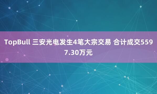 TopBull 三安光电发生4笔大宗交易 合计成交5597.30万元