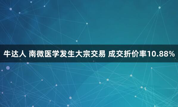 牛达人 南微医学发生大宗交易 成交折价率10.88%