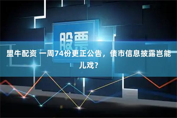 盟牛配资 一周74份更正公告,债市信息披露岂能儿戏?