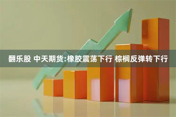 翻乐股 中天期货:橡胶震荡下行 棕榈反弹转下行