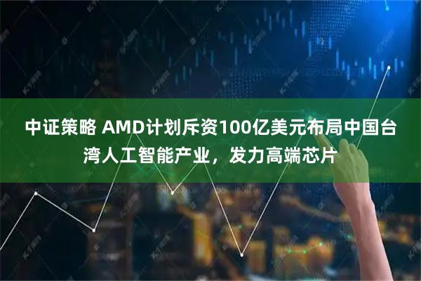 中证策略 AMD计划斥资100亿美元布局中国台湾人工智能产业，发力高端芯片