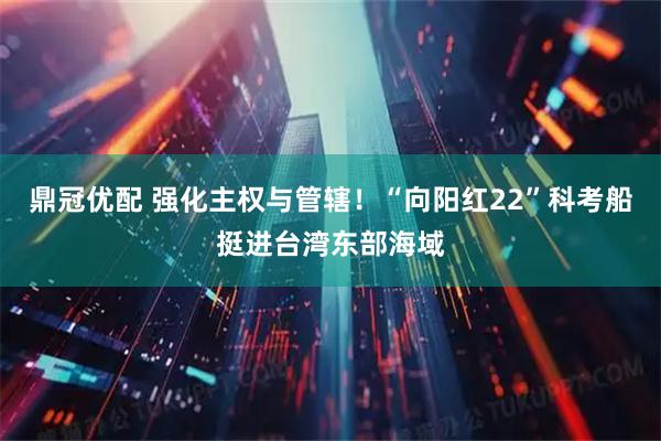 鼎冠优配 强化主权与管辖！“向阳红22”科考船挺进台湾东部海域