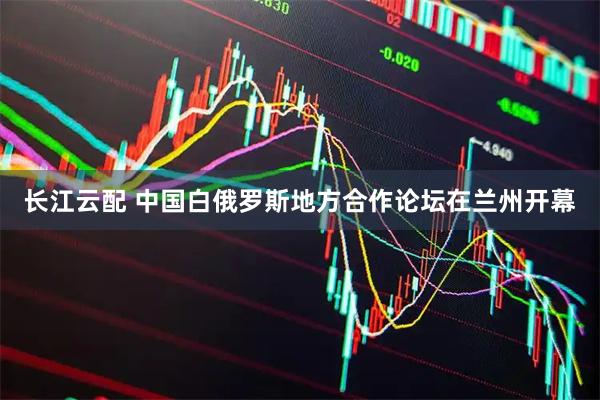 长江云配 中国白俄罗斯地方合作论坛在兰州开幕