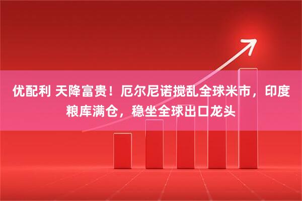 优配利 天降富贵！厄尔尼诺搅乱全球米市，印度粮库满仓，稳坐全球出口龙头