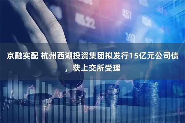 京融实配 杭州西湖投资集团拟发行15亿元公司债，获上交所受理