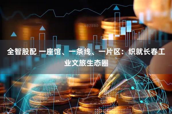 全智股配 一座馆、一条线、一片区：织就长春工业文旅生态圈