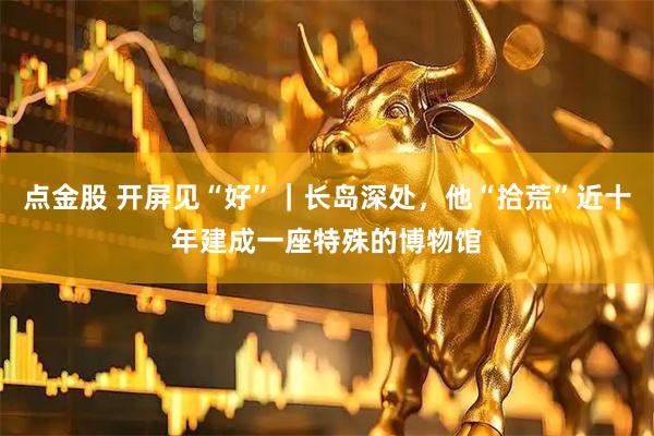 点金股 开屏见“好”｜长岛深处，他“拾荒”近十年建成一座特殊的博物馆