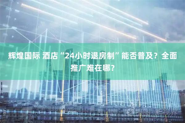 辉煌国际 酒店“24小时退房制”能否普及？全面推广难在哪？