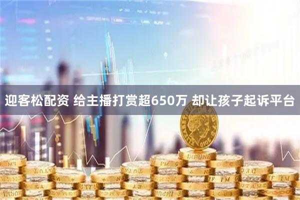 迎客松配资 给主播打赏超650万 却让孩子起诉平台